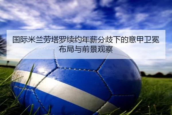 国际米兰劳塔罗续约年薪分歧下的意甲卫冕布局与前景观察